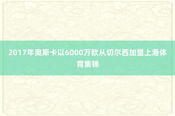 2017年奥斯卡以6000万欧从切尔西加盟上港体育集锦