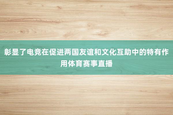 彰显了电竞在促进两国友谊和文化互助中的特有作用体育赛事直播