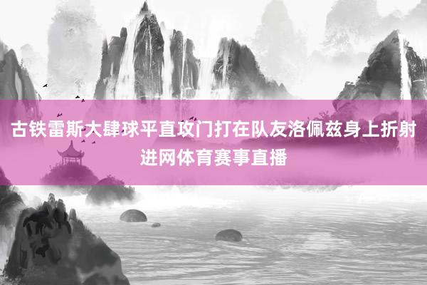 古铁雷斯大肆球平直攻门打在队友洛佩兹身上折射进网体育赛事直播