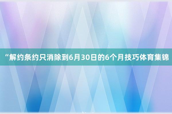 “解约条约只消除到6月30日的6个月技巧体育集锦