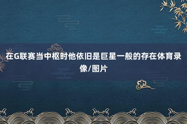 在G联赛当中枢时他依旧是巨星一般的存在体育录像/图片
