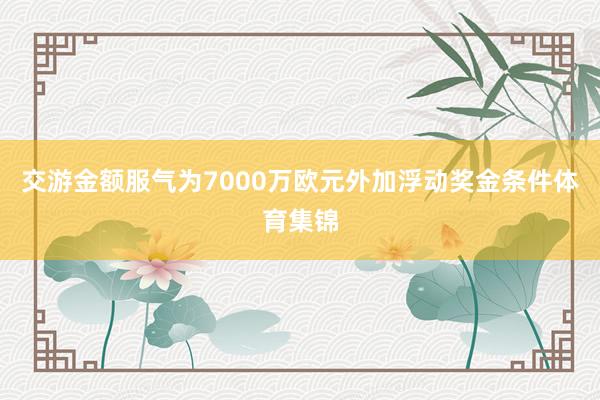 交游金额服气为7000万欧元外加浮动奖金条件体育集锦