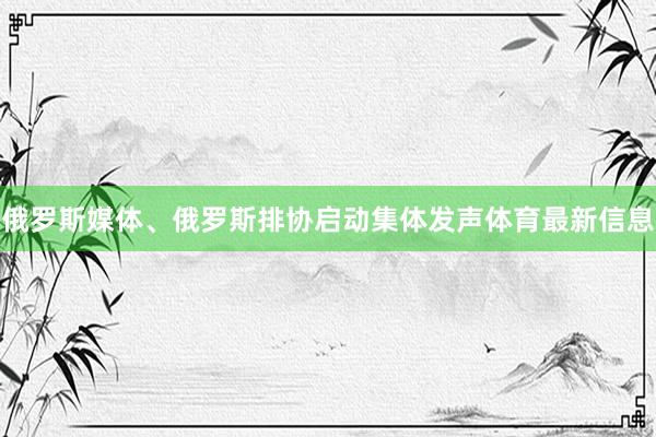 俄罗斯媒体、俄罗斯排协启动集体发声体育最新信息