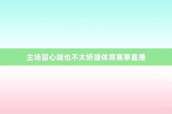 主场留心端也不太矫捷体育赛事直播