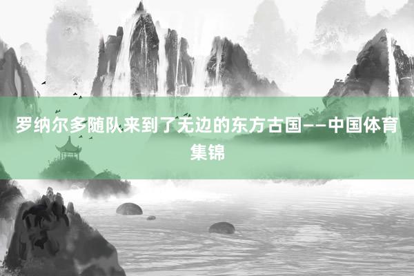 罗纳尔多随队来到了无边的东方古国——中国体育集锦
