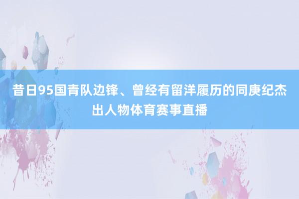 昔日95国青队边锋、曾经有留洋履历的同庚纪杰出人物体育赛事直播