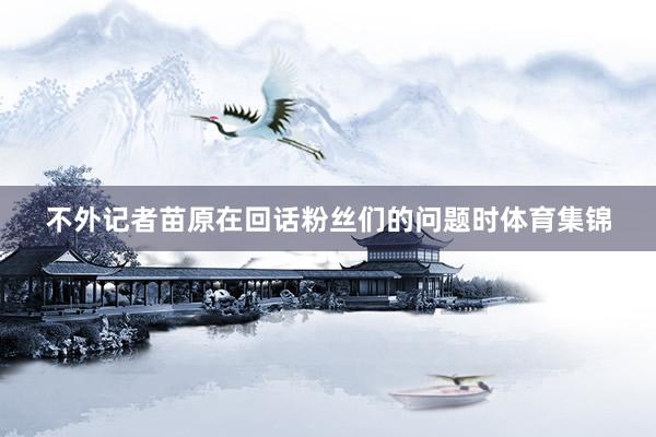 不外记者苗原在回话粉丝们的问题时体育集锦
