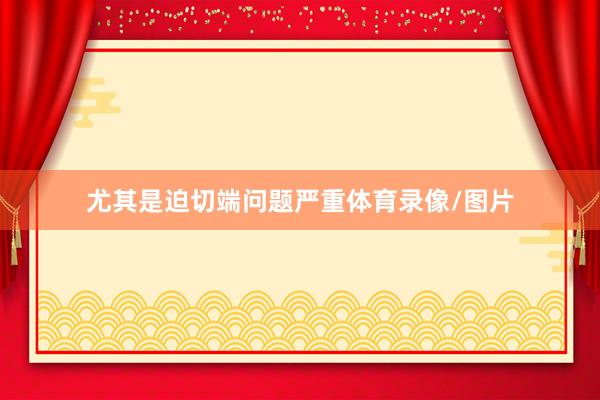 尤其是迫切端问题严重体育录像/图片