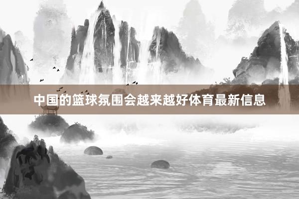 中国的篮球氛围会越来越好体育最新信息