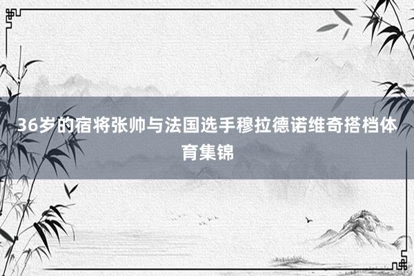 36岁的宿将张帅与法国选手穆拉德诺维奇搭档体育集锦