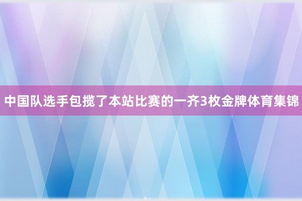 中国队选手包揽了本站比赛的一齐3枚金牌体育集锦
