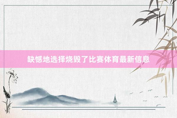 缺憾地选择烧毁了比赛体育最新信息