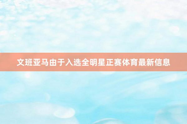 文班亚马由于入选全明星正赛体育最新信息