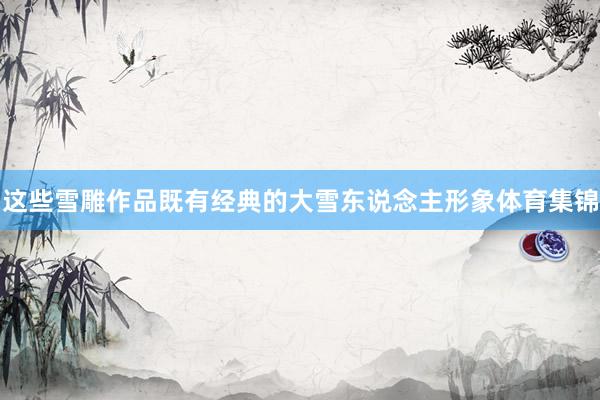 这些雪雕作品既有经典的大雪东说念主形象体育集锦