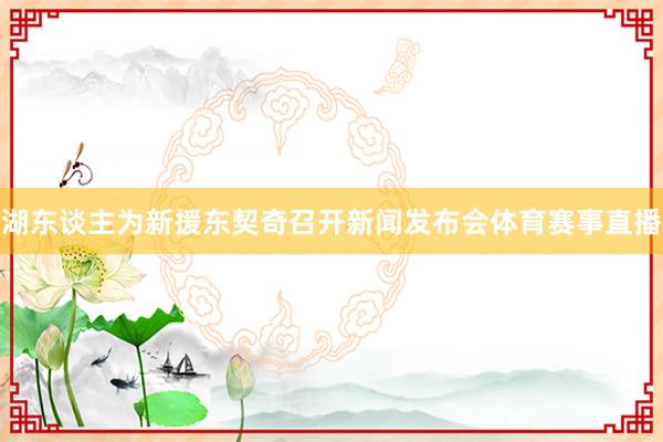 湖东谈主为新援东契奇召开新闻发布会体育赛事直播