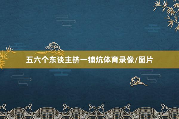 五六个东谈主挤一铺炕体育录像/图片