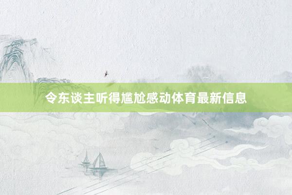 令东谈主听得尴尬感动体育最新信息