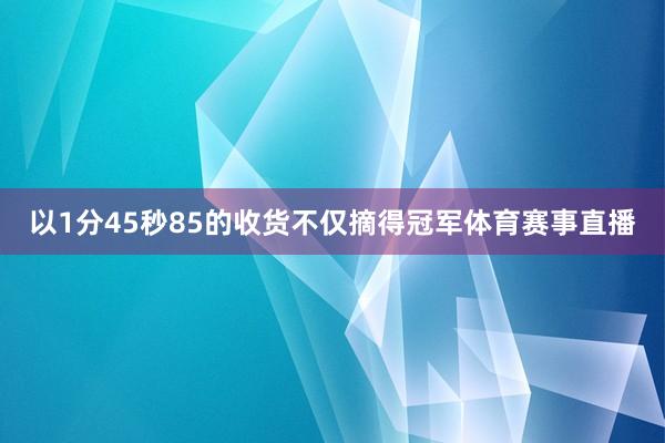 以1分45秒85的收货不仅摘得冠军体育赛事直播