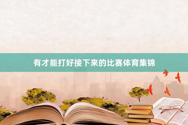 有才能打好接下来的比赛体育集锦