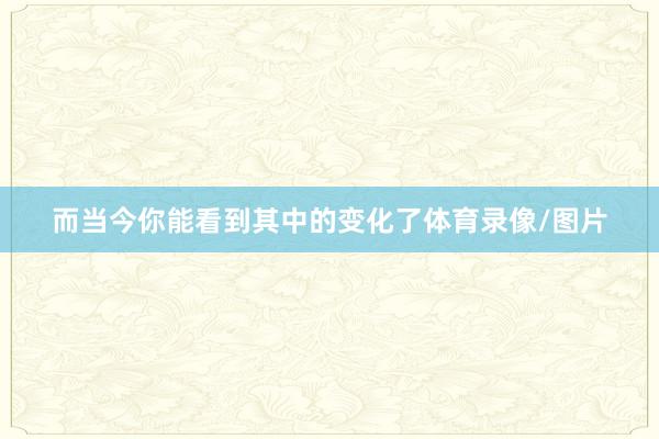 而当今你能看到其中的变化了体育录像/图片
