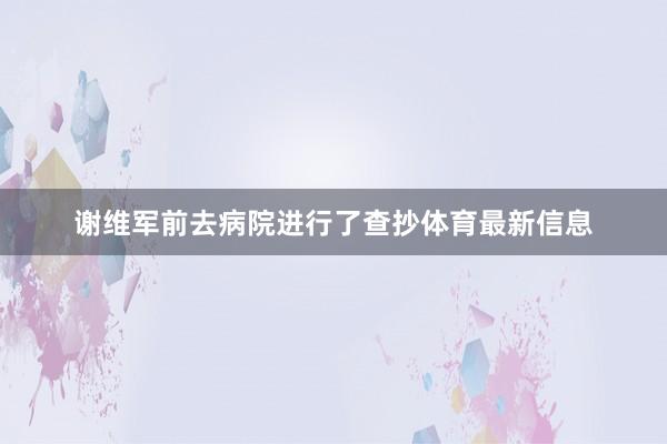 谢维军前去病院进行了查抄体育最新信息