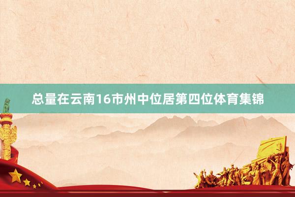 总量在云南16市州中位居第四位体育集锦