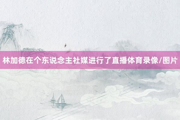 林加德在个东说念主社媒进行了直播体育录像/图片