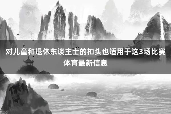 对儿童和退休东谈主士的扣头也适用于这3场比赛体育最新信息