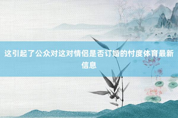 这引起了公众对这对情侣是否订婚的忖度体育最新信息
