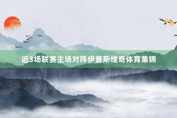 近3场联赛主场对阵伊普斯维奇体育集锦