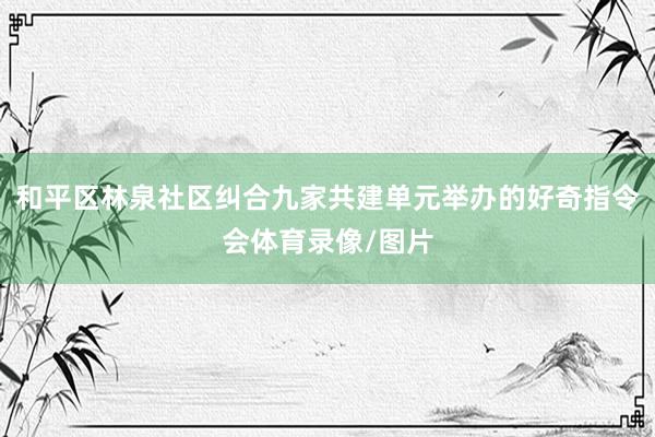 和平区林泉社区纠合九家共建单元举办的好奇指令会体育录像/图片