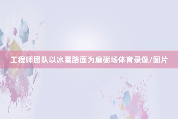 工程师团队以冰雪路面为磨砺场体育录像/图片