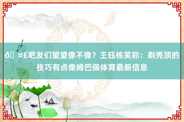 🤣吧友们望望像不像？王钰栋笑称：剃秃顶的技巧有点像姆巴佩体育最新信息