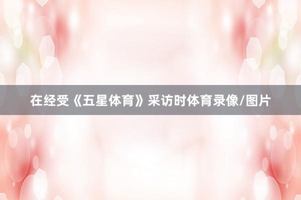 在经受《五星体育》采访时体育录像/图片
