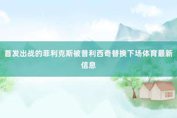 首发出战的菲利克斯被普利西奇替换下场体育最新信息