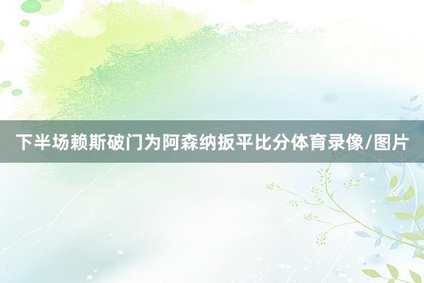 下半场赖斯破门为阿森纳扳平比分体育录像/图片
