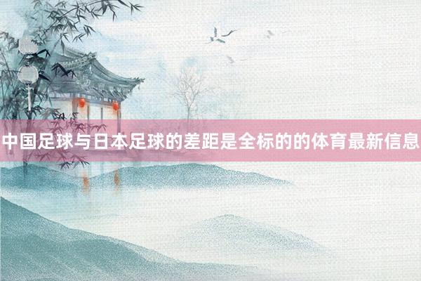中国足球与日本足球的差距是全标的的体育最新信息