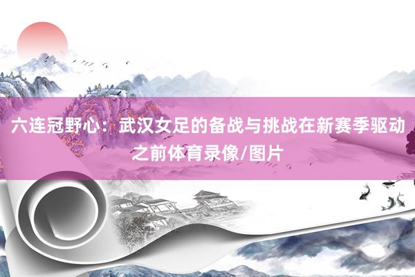 六连冠野心：武汉女足的备战与挑战在新赛季驱动之前体育录像/图片