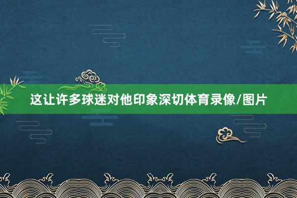 这让许多球迷对他印象深切体育录像/图片