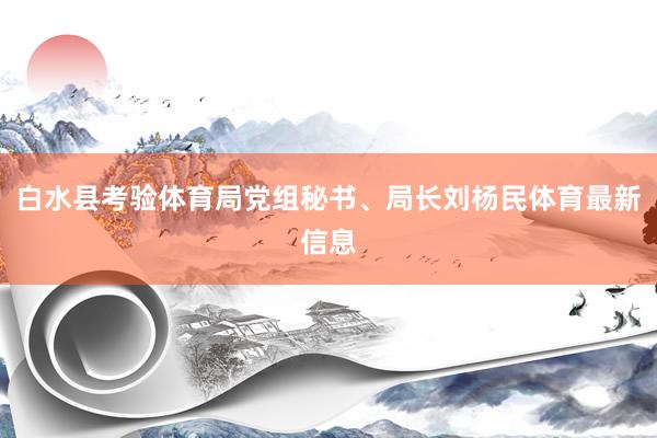白水县考验体育局党组秘书、局长刘杨民体育最新信息