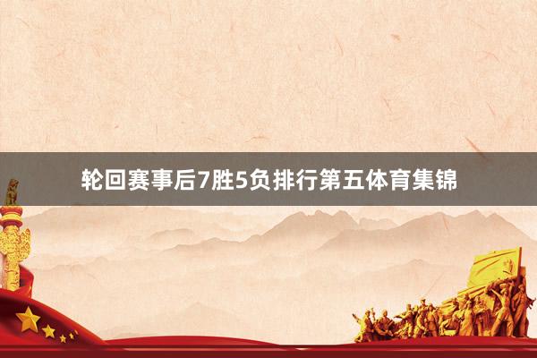 轮回赛事后7胜5负排行第五体育集锦