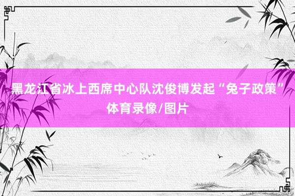 黑龙江省冰上西席中心队沈俊博发起“兔子政策”体育录像/图片