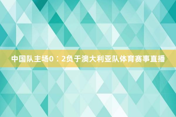 中国队主场0∶2负于澳大利亚队体育赛事直播