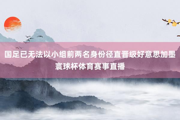 国足已无法以小组前两名身份径直晋级好意思加墨寰球杯体育赛事直播