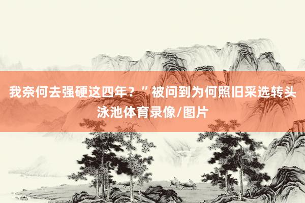 我奈何去强硬这四年？”被问到为何照旧采选转头泳池体育录像/图片
