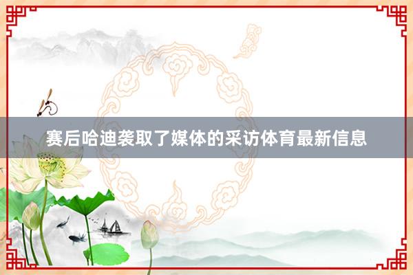 赛后哈迪袭取了媒体的采访体育最新信息