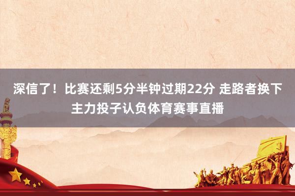 深信了！比赛还剩5分半钟过期22分 走路者换下主力投子认负体育赛事直播
