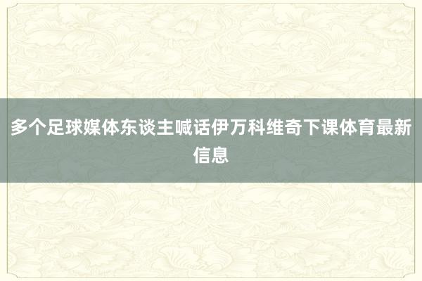 多个足球媒体东谈主喊话伊万科维奇下课体育最新信息