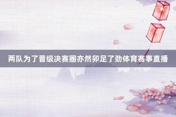 两队为了晋级决赛圈亦然卯足了劲体育赛事直播