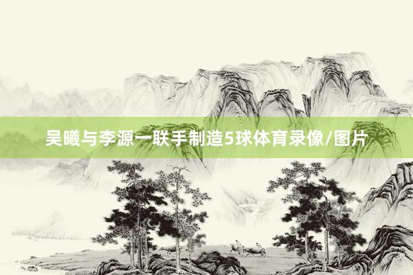 吴曦与李源一联手制造5球体育录像/图片